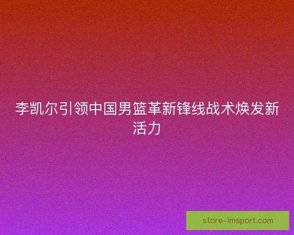 李凯尔引领中国男篮革新锋线战术焕发新活力