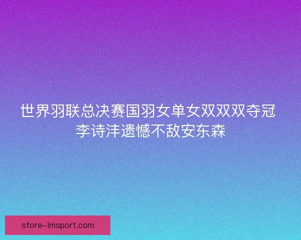 世界羽联总决赛国羽女单女双双双夺冠 李诗沣遗憾不敌安东森