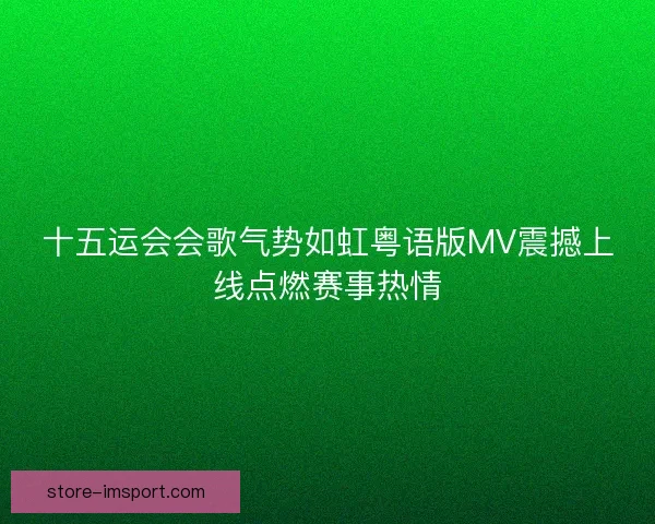 十五运会会歌气势如虹粤语版MV震撼上线点燃赛事热情